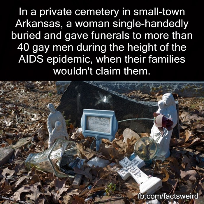 changingthingslikeleaves:

maudnewton:

fieldbears:

wildwomanofthewoods:

mindblowingfactz:

In a private cemetery in small-town Arkansas, a woman single-handedly buried and gave funerals to more than 40 gay men during the height of the AIDS epidemic, when their families wouldn’t claim them.
-Source


One person who found the courage to push the wheel is Ruth Coker Burks. Now a grandmother living a quiet life in Rogers, in the mid-1980s Burks took it as a calling to care for people with AIDS at the dawn of the epidemic, when survival from diagnosis to death was sometimes measured in weeks. For about a decade, between 1984 and the mid-1990s and before better HIV drugs and more enlightened medical care for AIDS patients effectively rendered her obsolete, Burks cared for hundreds of dying people, many of them gay men who had been abandoned by their families. She had no medical training, but she took them to their appointments, picked up their medications, helped them fill out forms for assistance, and talked them through their despair. Sometimes she paid for their cremations. She buried over three dozen of them with her own two hands, after their families refused to claim their bodies. For many of those people, she is now the only person who knows the location of their graves.
How have I never heard of this?

People like her should be remembered. And even more importantly, we must remember that there was a time in our history when we needed someone like her.

“When Burks was a girl, she said, her mother got in a final, epic row with Burks’ uncle. To make sure he and his branch of the family tree would never lie in the same dirt as the rest of them, Burks said, her mother quietly bought every available grave space in the cemetery: 262 plots. They visited the cemetery most Sundays after church when she was young, Burks said, and her mother would often sarcastically remark on her holdings, looking out over the cemetery and telling her daughter: ‘Someday, all of this is going to be yours.’
‘I always wondered what I was going to do with a cemetery,’ she said. ‘Who knew there’d come a time when people didn’t want to bury their children?’" 
Wonderful woman. Wonderful story.

This woman is extraordinary.
